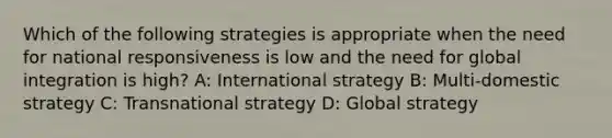 Which of the following strategies is appropriate when the need for national responsiveness is low and the need for global integration is high? A: International strategy B: Multi-domestic strategy C: Transnational strategy D: Global strategy