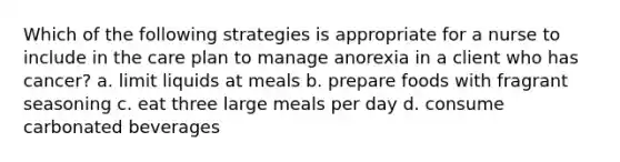 Which of the following strategies is appropriate for a nurse to include in the care plan to manage anorexia in a client who has cancer? a. limit liquids at meals b. prepare foods with fragrant seasoning c. eat three large meals per day d. consume carbonated beverages