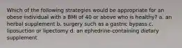 Which of the following strategies would be appropriate for an obese individual with a BMI of 40 or above who is healthy? a. an herbal supplement b. surgery such as a gastric bypass c. liposuction or lipectomy d. an ephedrine-containing dietary supplement