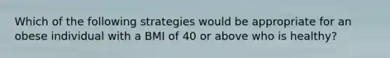 Which of the following strategies would be appropriate for an obese individual with a BMI of 40 or above who is healthy?