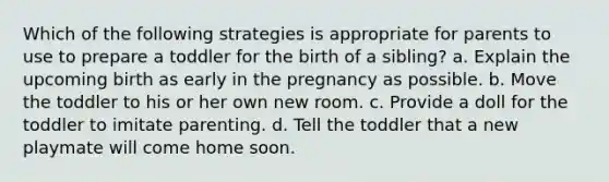 Which of the following strategies is appropriate for parents to use to prepare a toddler for the birth of a sibling? a. Explain the upcoming birth as early in the pregnancy as possible. b. Move the toddler to his or her own new room. c. Provide a doll for the toddler to imitate parenting. d. Tell the toddler that a new playmate will come home soon.