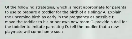 Of the following strategies, which is most appropriate for parents to use to prepare a toddler for the birth of a sibling? A. Explain the upcoming birth as early in the pregnancy as possible B. move the toddler to his or her own new room C. provide a doll for the toddler to imitate parenting D. tell the toddler that a new playmate will come home soon