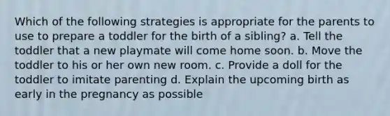 Which of the following strategies is appropriate for the parents to use to prepare a toddler for the birth of a sibling? a. Tell the toddler that a new playmate will come home soon. b. Move the toddler to his or her own new room. c. Provide a doll for the toddler to imitate parenting d. Explain the upcoming birth as early in the pregnancy as possible