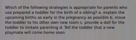 Which of the following strategies is appropriate for parents who use prepared a toddler for the birth of a sibling? a. explain the upcoming births as early in the pregnancy as possible b. move the toddler to his other own new room c. provide a doll for the toddler to imitate parenting d. Tell the toddler that a new playmate will come home soon