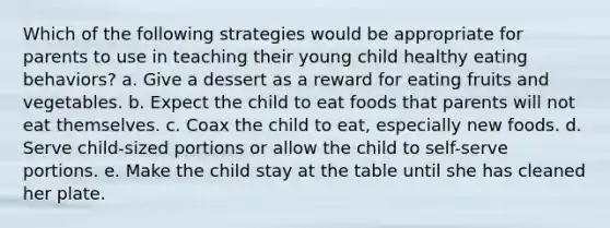 Which of the following strategies would be appropriate for parents to use in teaching their young child healthy eating behaviors? a. Give a dessert as a reward for eating fruits and vegetables. b. Expect the child to eat foods that parents will not eat themselves. c. Coax the child to eat, especially new foods. d. Serve child-sized portions or allow the child to self-serve portions. e. Make the child stay at the table until she has cleaned her plate.