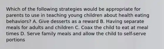 Which of the following strategies would be appropriate for parents to use in teaching young children about health eating behaviors? A. Give desserts as a reward B. Having separate meals for adults and children C. Coax the child to eat at meal times D. Serve family meals and allow the child to self-serve portions