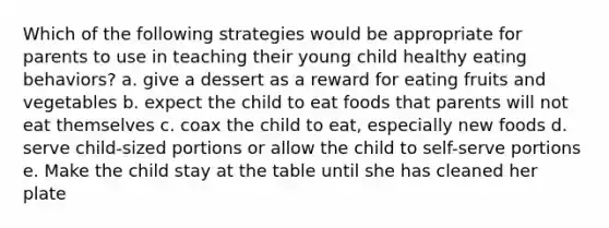 Which of the following strategies would be appropriate for parents to use in teaching their young child healthy eating behaviors? a. give a dessert as a reward for eating fruits and vegetables b. expect the child to eat foods that parents will not eat themselves c. coax the child to eat, especially new foods d. serve child-sized portions or allow the child to self-serve portions e. Make the child stay at the table until she has cleaned her plate