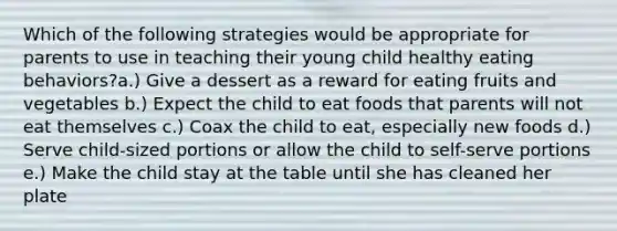 Which of the following strategies would be appropriate for parents to use in teaching their young child healthy eating behaviors?a.) Give a dessert as a reward for eating fruits and vegetables b.) Expect the child to eat foods that parents will not eat themselves c.) Coax the child to eat, especially new foods d.) Serve child-sized portions or allow the child to self-serve portions e.) Make the child stay at the table until she has cleaned her plate