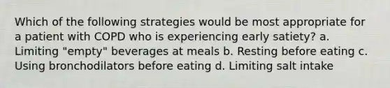 Which of the following strategies would be most appropriate for a patient with COPD who is experiencing early satiety? a. Limiting "empty" beverages at meals b. Resting before eating c. Using bronchodilators before eating d. Limiting salt intake