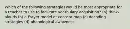 Which of the following strategies would be most appropriate for a teacher to use to facilitate vocabulary acquisition? (a) think-alouds (b) a Frayer model or concept map (c) decoding strategies (d) phonological awareness