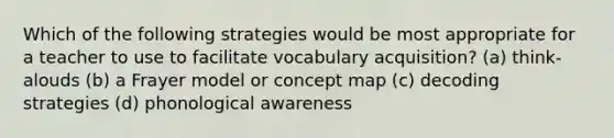 Which of the following strategies would be most appropriate for a teacher to use to facilitate vocabulary acquisition? (a) think-alouds (b) a Frayer model or concept map (c) decoding strategies (d) phonological awareness