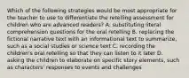 Which of the following strategies would be most appropriate for the teacher to use to differentiate the retelling assessment for children who are advanced readers? A. substituting literal comprehension questions for the oral retelling B. replacing the fictional narrative text with an informational text to summarize, such as a social studies or science text C. recording the children's oral retelling so that they can listen to it later D. asking the children to elaborate on specific story elements, such as characters' responses to events and challenges