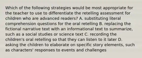 Which of the following strategies would be most appropriate for the teacher to use to differentiate the retelling assessment for children who are advanced readers? A. substituting literal comprehension questions for the oral retelling B. replacing the fictional narrative text with an informational text to summarize, such as a social studies or science text C. recording the children's oral retelling so that they can listen to it later D. asking the children to elaborate on specific story elements, such as characters' responses to events and challenges