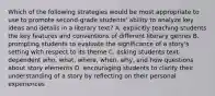 Which of the following strategies would be most appropriate to use to promote second-grade students' ability to analyze key ideas and details in a literary text? A. explicitly teaching students the key features and conventions of different literary genres B. prompting students to evaluate the significance of a story's setting with respect to its theme C. asking students text-dependent who, what, where, when, why, and how questions about story elements D. encouraging students to clarify their understanding of a story by reflecting on their personal experiences