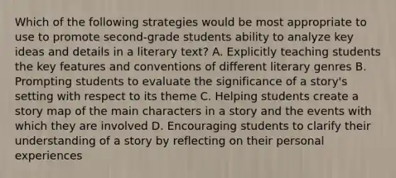 Which of the following strategies would be most appropriate to use to promote second-grade students ability to analyze key ideas and details in a literary text? A. Explicitly teaching students the key features and conventions of different literary genres B. Prompting students to evaluate the significance of a story's setting with respect to its theme C. Helping students create a story map of the main characters in a story and the events with which they are involved D. Encouraging students to clarify their understanding of a story by reflecting on their personal experiences