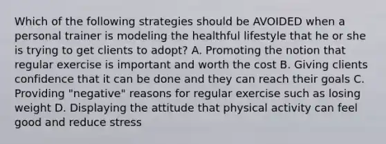 Which of the following strategies should be AVOIDED when a personal trainer is modeling the healthful lifestyle that he or she is trying to get clients to adopt? A. Promoting the notion that regular exercise is important and worth the cost B. Giving clients confidence that it can be done and they can reach their goals C. Providing "negative" reasons for regular exercise such as losing weight D. Displaying the attitude that physical activity can feel good and reduce stress