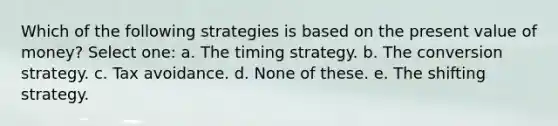 Which of the following strategies is based on the present value of money? Select one: a. The timing strategy. b. The conversion strategy. c. Tax avoidance. d. None of these. e. The shifting strategy.