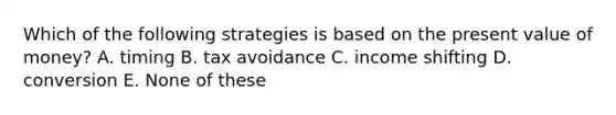 Which of the following strategies is based on the present value of money? A. timing B. tax avoidance C. income shifting D. conversion E. None of these