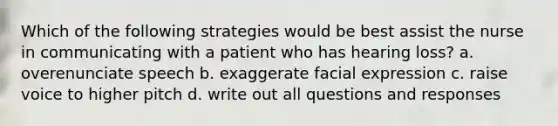 Which of the following strategies would be best assist the nurse in communicating with a patient who has hearing loss? a. overenunciate speech b. exaggerate facial expression c. raise voice to higher pitch d. write out all questions and responses