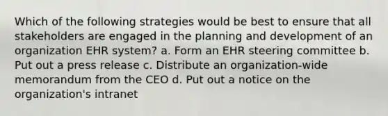 Which of the following strategies would be best to ensure that all stakeholders are engaged in the planning and development of an organization EHR system? a. Form an EHR steering committee b. Put out a press release c. Distribute an organization-wide memorandum from the CEO d. Put out a notice on the organization's intranet