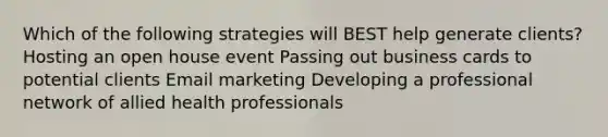 Which of the following strategies will BEST help generate clients? Hosting an open house event Passing out business cards to potential clients Email marketing Developing a professional network of allied health professionals