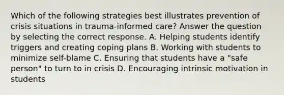 Which of the following strategies best illustrates prevention of crisis situations in trauma-informed care? Answer the question by selecting the correct response. A. Helping students identify triggers and creating coping plans B. Working with students to minimize self-blame C. Ensuring that students have a "safe person" to turn to in crisis D. Encouraging intrinsic motivation in students