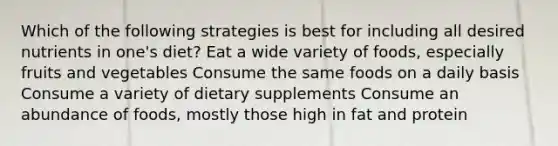 Which of the following strategies is best for including all desired nutrients in one's diet? Eat a wide variety of foods, especially fruits and vegetables Consume the same foods on a daily basis Consume a variety of dietary supplements Consume an abundance of foods, mostly those high in fat and protein