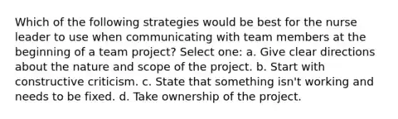 Which of the following strategies would be best for the nurse leader to use when communicating with team members at the beginning of a team project? Select one: a. Give clear directions about the nature and scope of the project. b. Start with constructive criticism. c. State that something isn't working and needs to be fixed. d. Take ownership of the project.