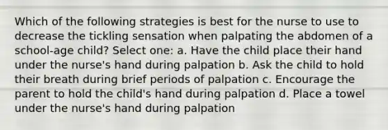 Which of the following strategies is best for the nurse to use to decrease the tickling sensation when palpating the abdomen of a school-age child? Select one: a. Have the child place their hand under the nurse's hand during palpation b. Ask the child to hold their breath during brief periods of palpation c. Encourage the parent to hold the child's hand during palpation d. Place a towel under the nurse's hand during palpation