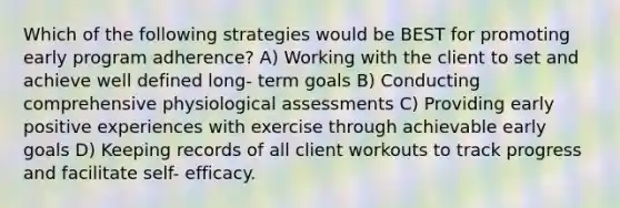 Which of the following strategies would be BEST for promoting early program adherence? A) Working with the client to set and achieve well defined long- term goals B) Conducting comprehensive physiological assessments C) Providing early positive experiences with exercise through achievable early goals D) Keeping records of all client workouts to track progress and facilitate self- efficacy.