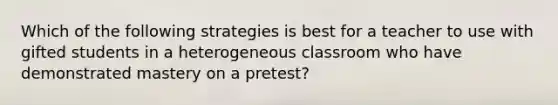 Which of the following strategies is best for a teacher to use with gifted students in a heterogeneous classroom who have demonstrated mastery on a pretest?