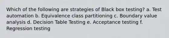 Which of the following are strategies of Black box testing? a. Test automation b. Equivalence class partitioning c. Boundary value analysis d. Decision Table Testing e. Acceptance testing f. Regression testing