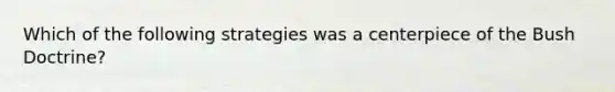 Which of the following strategies was a centerpiece of the Bush Doctrine?