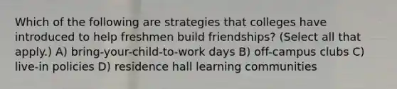 Which of the following are strategies that colleges have introduced to help freshmen build friendships? (Select all that apply.) A) bring-your-child-to-work days B) off-campus clubs C) live-in policies D) residence hall learning communities