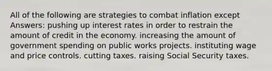 All of the following are strategies to combat inflation except Answers: pushing up <a href='https://www.questionai.com/knowledge/kUDTXKmzs3-interest-rates' class='anchor-knowledge'>interest rates</a> in order to restrain the amount of credit in the economy. increasing the amount of <a href='https://www.questionai.com/knowledge/kYdoH4iCZa-government-spending' class='anchor-knowledge'>government spending</a> on public works projects. instituting wage and price controls. cutting taxes. raising Social Security taxes.