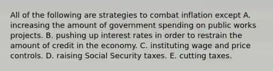 All of the following are strategies to combat inflation except A. increasing the amount of government spending on public works projects. B. pushing up interest rates in order to restrain the amount of credit in the economy. C. instituting wage and price controls. D. raising Social Security taxes. E. cutting taxes.