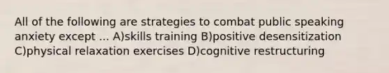 All of the following are strategies to combat public speaking anxiety except ... A)skills training B)positive desensitization C)physical relaxation exercises D)cognitive restructuring