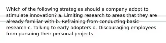 Which of the following strategies should a company adopt to stimulate innovation? a. Limiting research to areas that they are already familiar with b. Refraining from conducting basic research c. Talking to early adopters d. Discouraging employees from pursuing their personal projects