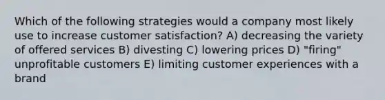 Which of the following strategies would a company most likely use to increase customer satisfaction? A) decreasing the variety of offered services B) divesting C) lowering prices D) "firing" unprofitable customers E) limiting customer experiences with a brand