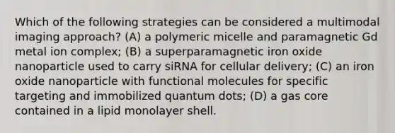 Which of the following strategies can be considered a multimodal imaging approach? (A) a polymeric micelle and paramagnetic Gd metal ion complex; (B) a superparamagnetic iron oxide nanoparticle used to carry siRNA for cellular delivery; (C) an iron oxide nanoparticle with functional molecules for specific targeting and immobilized quantum dots; (D) a gas core contained in a lipid monolayer shell.