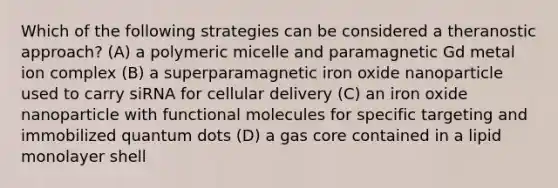 Which of the following strategies can be considered a theranostic approach? (A) a polymeric micelle and paramagnetic Gd metal ion complex (B) a superparamagnetic iron oxide nanoparticle used to carry siRNA for cellular delivery (C) an iron oxide nanoparticle with functional molecules for specific targeting and immobilized quantum dots (D) a gas core contained in a lipid monolayer shell