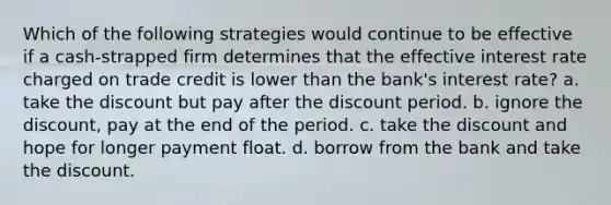 Which of the following strategies would continue to be effective if a cash-strapped firm determines that the effective interest rate charged on trade credit is lower than the bank's interest rate? a. take the discount but pay after the discount period. b. ignore the discount, pay at the end of the period. c. take the discount and hope for longer payment float. d. borrow from the bank and take the discount.