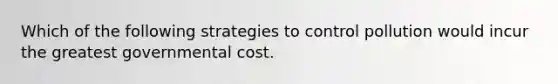 Which of the following strategies to control pollution would incur the greatest governmental cost.