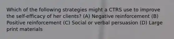 Which of the following strategies might a CTRS use to improve the self-efficacy of her clients? (A) Negative reinforcement (B) Positive reinforcement (C) Social or verbal persuasion (D) Large print materials