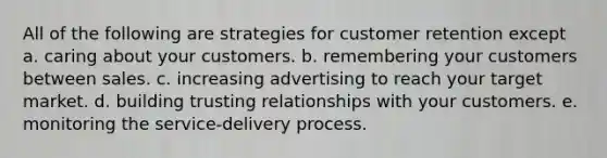 All of the following are strategies for customer retention except a. caring about your customers. b. remembering your customers between sales. c. increasing advertising to reach your target market. d. building trusting relationships with your customers. e. monitoring the service-delivery process.