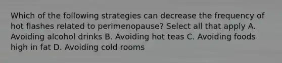 Which of the following strategies can decrease the frequency of hot flashes related to perimenopause? Select all that apply A. Avoiding alcohol drinks B. Avoiding hot teas C. Avoiding foods high in fat D. Avoiding cold rooms