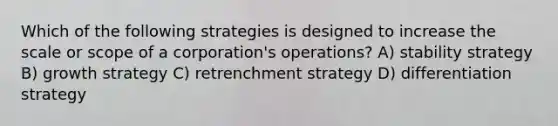 Which of the following strategies is designed to increase the scale or scope of a corporation's operations? A) stability strategy B) growth strategy C) retrenchment strategy D) differentiation strategy