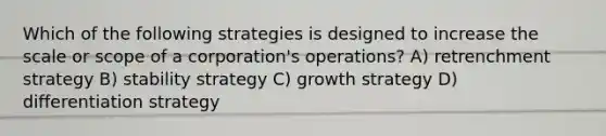 Which of the following strategies is designed to increase the scale or scope of a corporation's operations? A) retrenchment strategy B) stability strategy C) growth strategy D) differentiation strategy