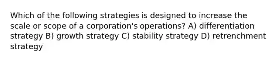 Which of the following strategies is designed to increase the scale or scope of a corporation's operations? A) differentiation strategy B) growth strategy C) stability strategy D) retrenchment strategy