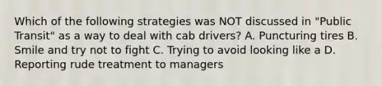 Which of the following strategies was NOT discussed in "Public Transit" as a way to deal with cab drivers? A. Puncturing tires B. Smile and try not to fight C. Trying to avoid looking like a D. Reporting rude treatment to managers